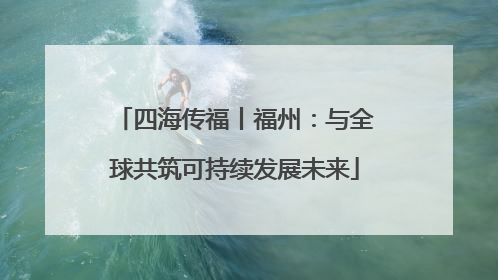 四海传福丨福州：与全球共筑可持续发展未来